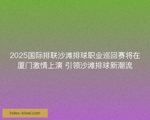 2025国际排联沙滩排球职业巡回赛将在厦门激情上演 引领沙滩排球新潮流