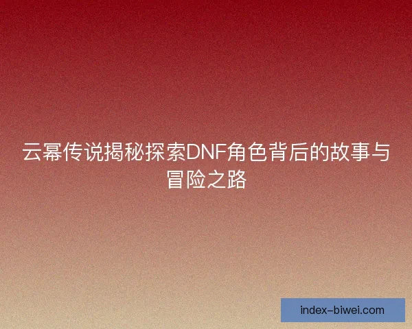 云幂传说揭秘探索DNF角色背后的故事与冒险之路